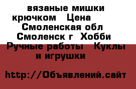 вязаные мишки крючком › Цена ­ 350 - Смоленская обл., Смоленск г. Хобби. Ручные работы » Куклы и игрушки   